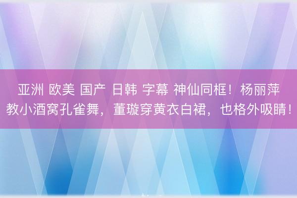 亚洲 欧美 国产 日韩 字幕 神仙同框！杨丽萍教小酒窝孔雀舞，董璇穿黄衣白裙，也格外吸睛！