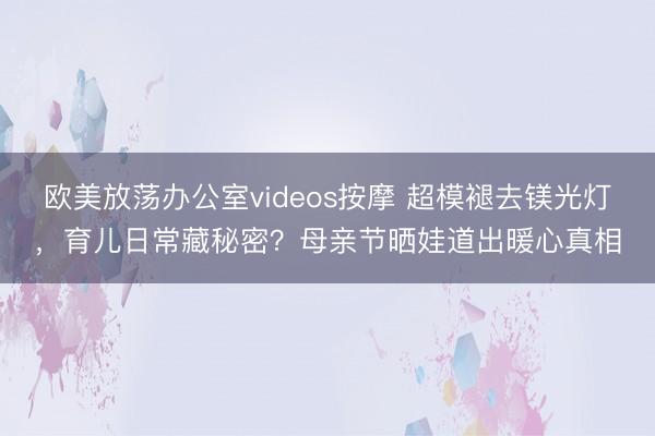 欧美放荡办公室videos按摩 超模褪去镁光灯，育儿日常藏秘密？母亲节晒娃道出暖心真相