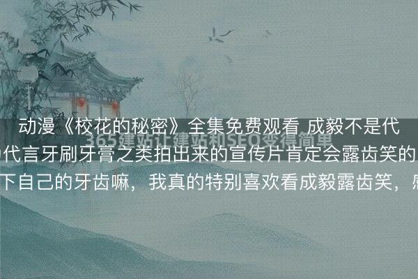 动漫《校花的秘密》全集免费观看 成毅不是代言笑容加了吗？我以为代言牙刷牙膏之类拍出来的宣传片肯定会露齿笑的呀！那肯定要展示一下自己的牙齿嘛，我真的特别喜欢看成毅露齿笑，感觉特别阳光明媚，还期待了好久呢！结果呢？笑容加的这个宣传片把成毅拍的特别好看，特别干净，让人一看就觉得特别清爽特别舒服的感觉！可是好像整个宣传片就咱...