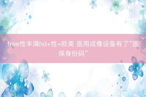 free性丰满hd+性+欧美 医用成像设备有了“医保身份码”