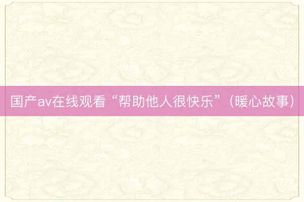 国产av在线观看 “帮助他人很快乐”（暖心故事）