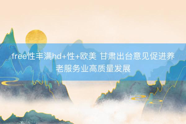 free性丰满hd+性+欧美 甘肃出台意见促进养老服务业高质量发展