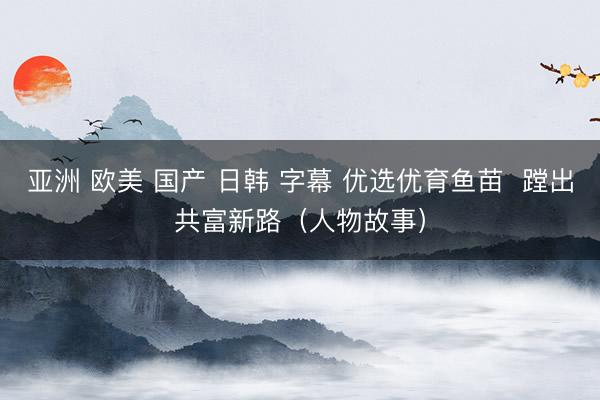 亚洲 欧美 国产 日韩 字幕 优选优育鱼苗  蹚出共富新路（人物故事）