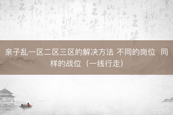 亲子乱一区二区三区的解决方法 不同的岗位  同样的战位（一线行走）