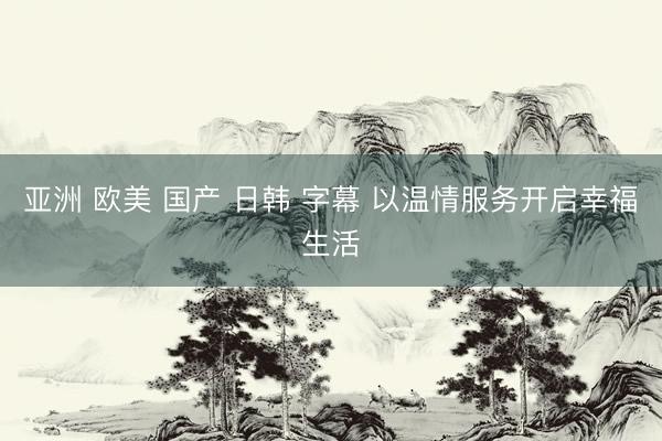 亚洲 欧美 国产 日韩 字幕 以温情服务开启幸福生活