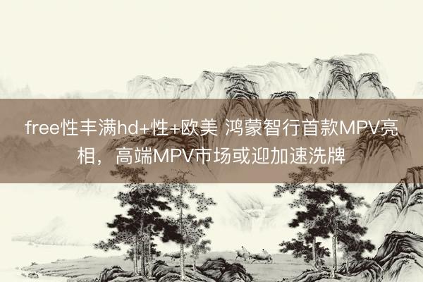 free性丰满hd+性+欧美 鸿蒙智行首款MPV亮相，高端MPV市场或迎加速洗牌