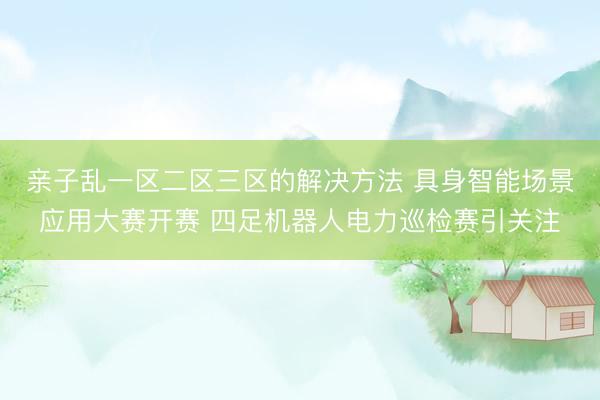 亲子乱一区二区三区的解决方法 具身智能场景应用大赛开赛 四足机器人电力巡检赛引关注