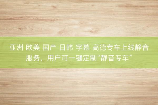 亚洲 欧美 国产 日韩 字幕 高德专车上线静音服务，用户可一键定制“静音专车”