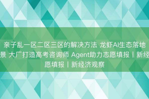 亲子乱一区二区三区的解决方法 龙虾AI生态落地高考场景 大厂打造高考咨询师 Agent助力志愿填报丨新经济观察