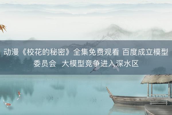 动漫《校花的秘密》全集免费观看 百度成立模型委员会  大模型竞争进入深水区