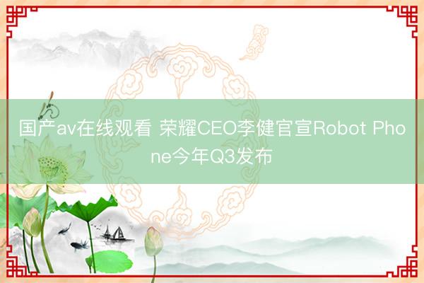 国产av在线观看 荣耀CEO李健官宣Robot Phone今年Q3发布