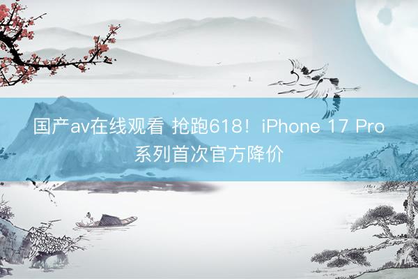 国产av在线观看 抢跑618！iPhone 17 Pro系列首次官方降价
