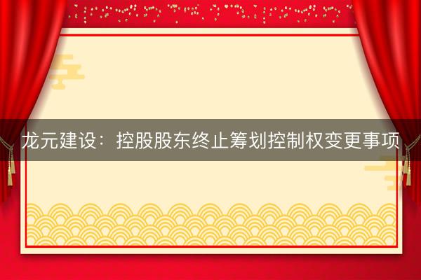 龙元建设：控股股东终止筹划控制权变更事项
