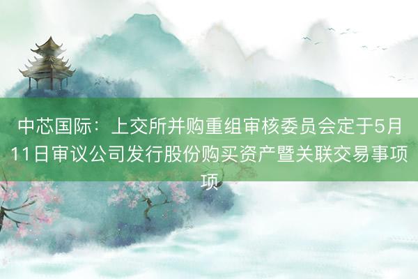 中芯国际：上交所并购重组审核委员会定于5月11日审议公司发行股份购买资产暨关联交易事项