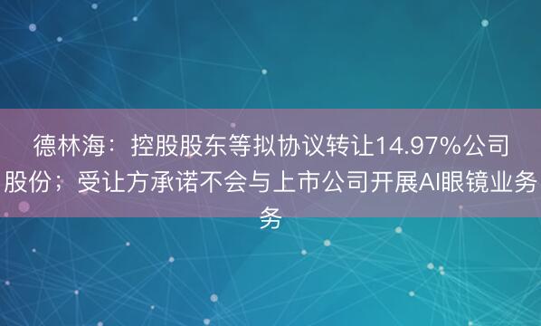 德林海：控股股东等拟协议转让14.97%公司股份；受让方承诺不会与上市公司开展AI眼镜业务