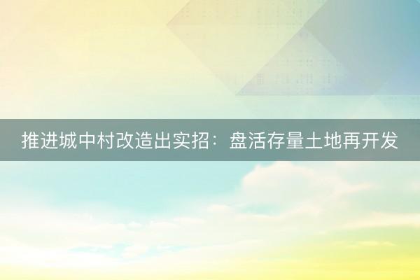 推进城中村改造出实招:盘活存量土地再开发