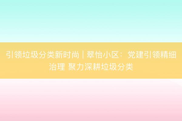 引领垃圾分类新时尚 | 翠怡小区：党建引领精细治理 聚力深耕垃圾分类