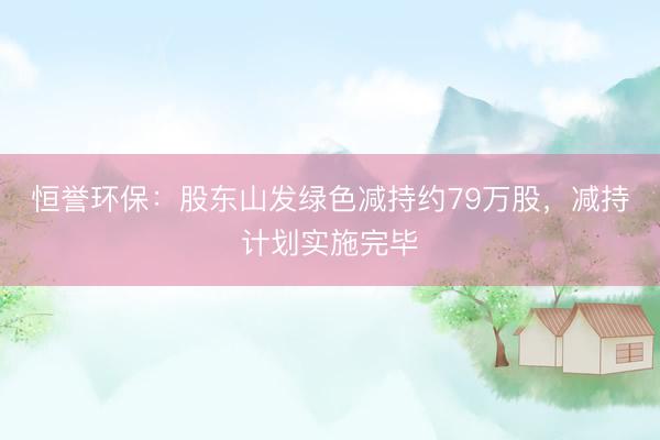 恒誉环保：股东山发绿色减持约79万股，减持计划实施完毕