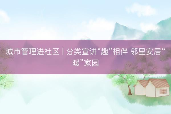 城市管理进社区 | 分类宣讲“趣”相伴 邻里安居“暖”家园