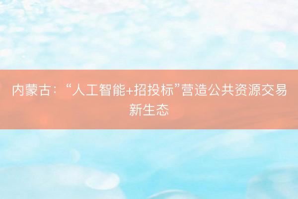 内蒙古:“人工智能+招投标”营造公共资源交易新生态