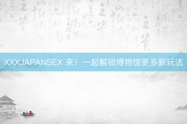 XXXJAPANSEX 来！一起解锁博物馆更多新玩法