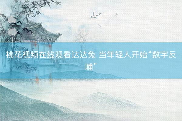 桃花视频在线观看达达兔 当年轻人开始“数字反哺”
