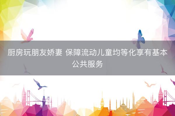 厨房玩朋友娇妻 保障流动儿童均等化享有基本公共服务