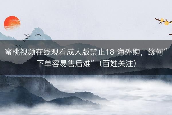 蜜桃视频在线观看成人版禁止18 海外购，缘何“下单容易售后难”（百姓关注）