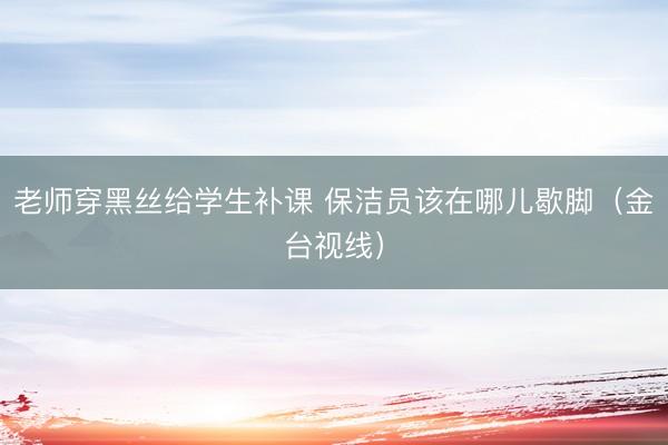 老师穿黑丝给学生补课 保洁员该在哪儿歇脚（金台视线）