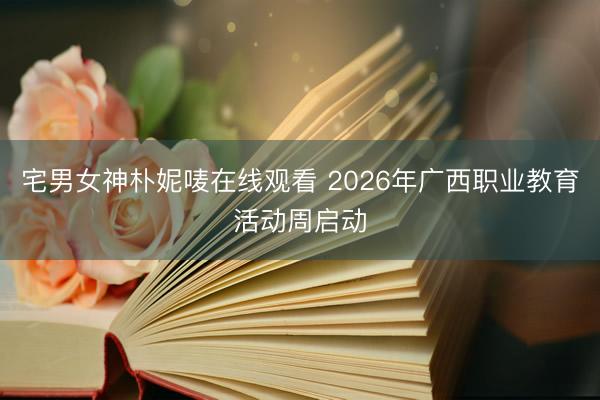 宅男女神朴妮唛在线观看 2026年广西职业教育活动周启动
