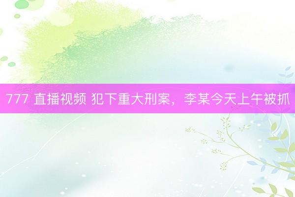 777 直播视频 犯下重大刑案,李某今天上午被抓