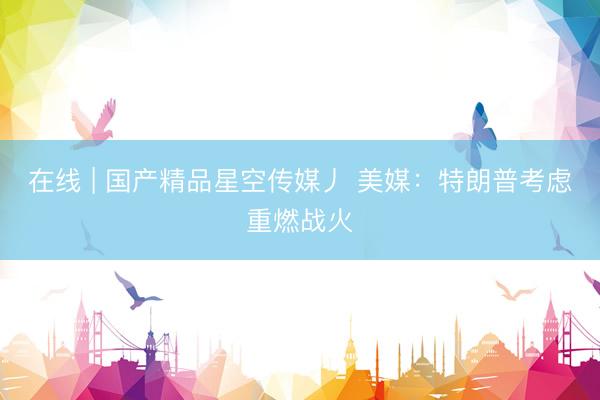 在线 | 国产精品星空传媒丿 美媒：特朗普考虑重燃战火