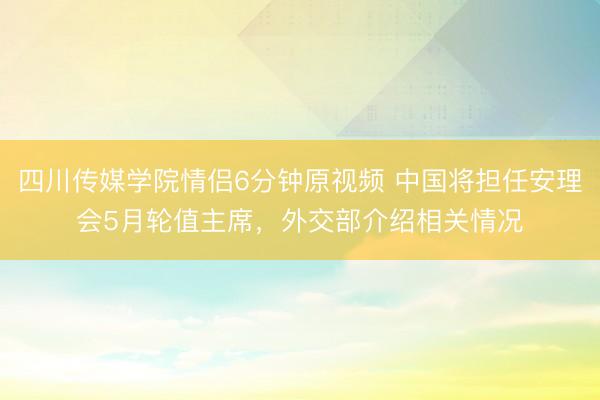 四川传媒学院情侣6分钟原视频 中国将担任安理会5月轮值主席，外交部介绍相关情况
