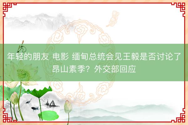 年轻的朋友 电影 缅甸总统会见王毅是否讨论了昂山素季？外交部回应