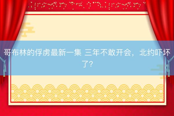 哥布林的俘虏最新一集 三年不敢开会，北约吓坏了？