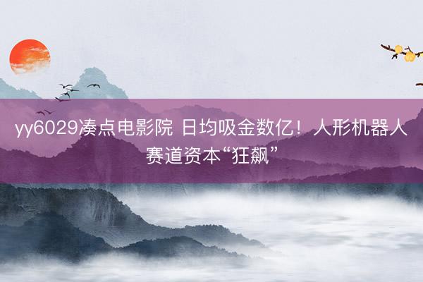 yy6029凑点电影院 日均吸金数亿！人形机器人赛道资本“狂飙”
