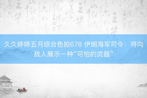 久久婷婷五月综合色拍678 伊朗海军司令：将向敌人展示一种“可怕的武器”