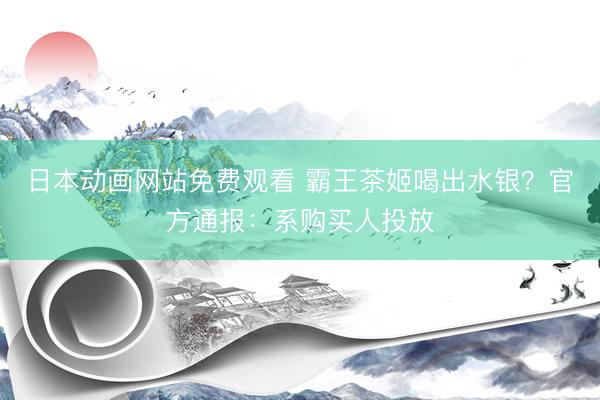 日本动画网站免费观看 霸王茶姬喝出水银？官方通报：系购买人投放