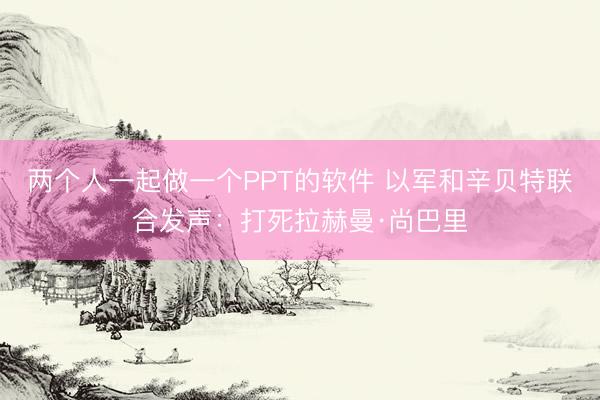 两个人一起做一个PPT的软件 以军和辛贝特联合发声：打死拉赫曼·尚巴里