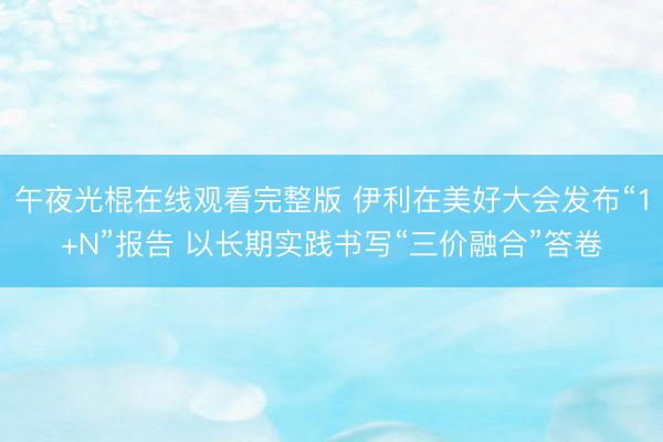 午夜光棍在线观看完整版 伊利在美好大会发布“1+N”报告 以长期实践书写“三价融合”答卷