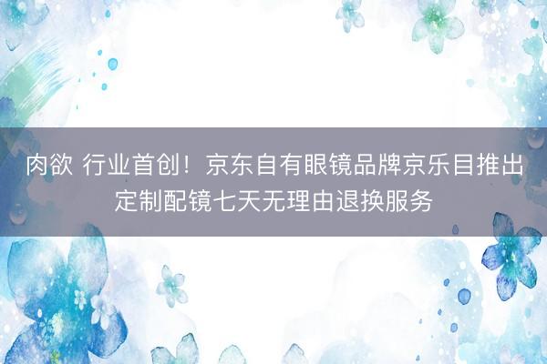 肉欲 行业首创！京东自有眼镜品牌京乐目推出定制配镜七天无理由退换服务