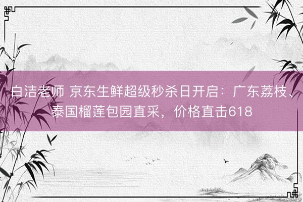 白洁老师 京东生鲜超级秒杀日开启：广东荔枝、泰国榴莲包园直采，价格直击618
