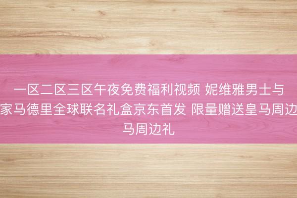 一区二区三区午夜免费福利视频 妮维雅男士与皇家马德里全球联名礼盒京东首发 限量赠送皇马周边礼