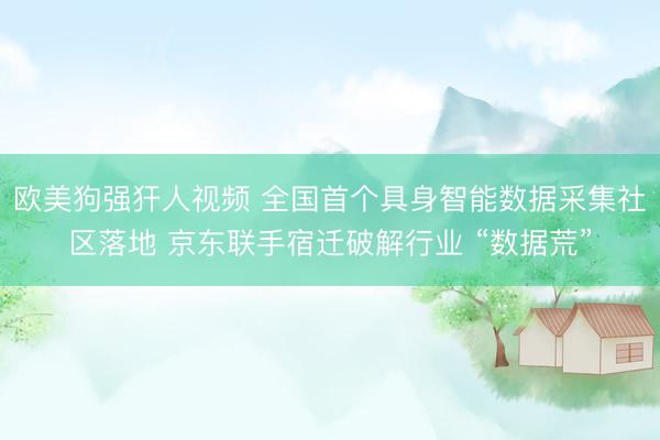 欧美狗强犴人视频 全国首个具身智能数据采集社区落地 京东联手宿迁破解行业 “数据荒”