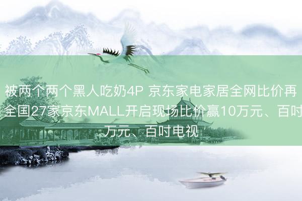 被两个两个黑人吃奶4P 京东家电家居全网比价再升级 全国27家京东MALL开启现场比价赢10万元、百吋电视