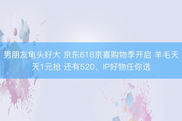 男朋友龟头好大 京东618京喜购物季开启 羊毛天天1元抢 还有520、IP好物任你选