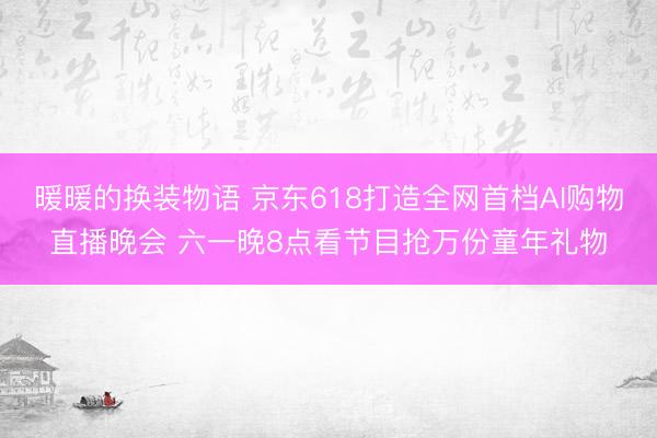 暖暖的换装物语 京东618打造全网首档AI购物直播晚会 六一晚8点看节目抢万份童年礼物