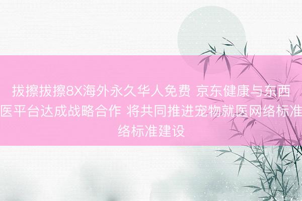 拔擦拔擦8X海外永久华人免费 京东健康与东西部兽医平台达成战略合作 将共同推进宠物就医网络标准建设