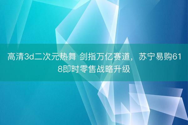高清3d二次元热舞 剑指万亿赛道，苏宁易购618即时零售战略升级