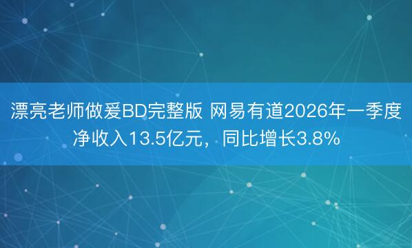 漂亮老师做爰BD完整版 网易有道2026年一季度净收入13.5亿元，同比增长3.8%